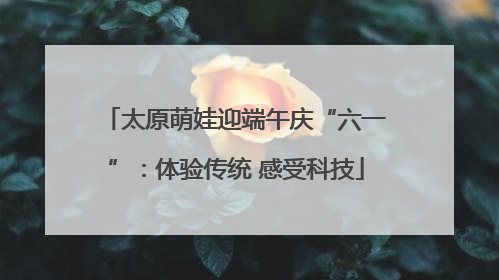 太原萌娃迎端午庆“六一”：体验传统 感受科技