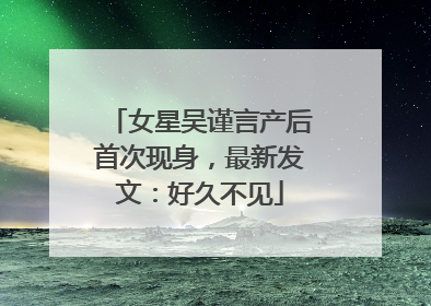 女星吴谨言产后首次现身，最新发文：好久不见