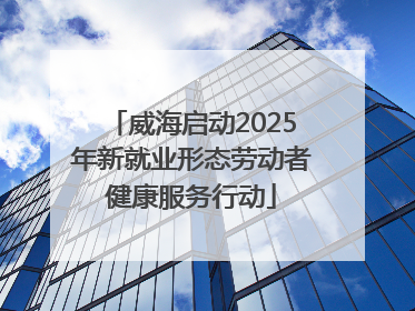 威海启动2025年新就业形态劳动者健康服务行动