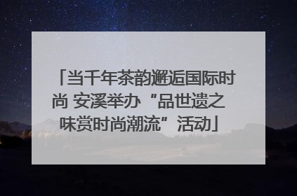 当千年茶韵邂逅国际时尚 安溪举办“品世遗之味赏时尚潮流”活动