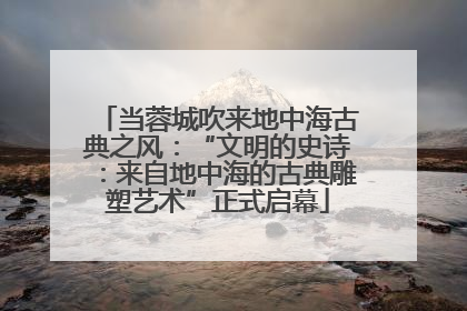 当蓉城吹来地中海古典之风：“文明的史诗：来自地中海的古典雕塑艺术”正式启幕