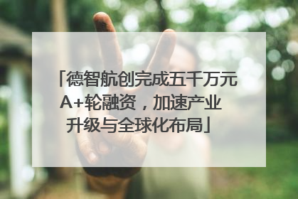 德智航创完成五千万元 A+轮融资，加速产业升级与全球化布局