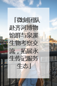 微刻团队赴齐河博物馆群与泉溪生物考察交流，拓展永生传记服务生态