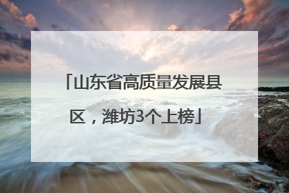 山东省高质量发展县区，潍坊3个上榜