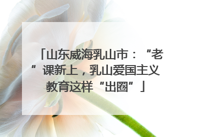 山东威海乳山市：“老”课新上，乳山爱国主义教育这样“出圈”