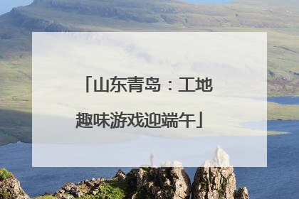山东青岛：工地趣味游戏迎端午