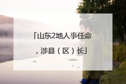 山东2地人事任命，涉县（区）长