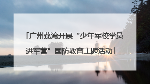 广州荔湾开展“少年军校学员进军营”国防教育主题活动