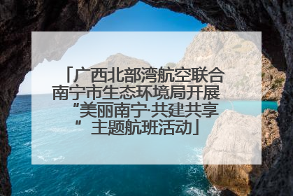 广西北部湾航空联合南宁市生态环境局开展“美丽南宁·共建共享”主题航班活动