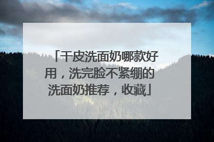 干皮洗面奶哪款好用，洗完脸不紧绷的洗面奶推荐，收藏