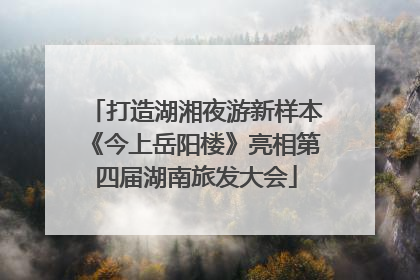打造湖湘夜游新样本《今上岳阳楼》亮相第四届湖南旅发大会
