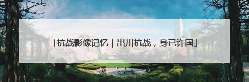 抗战影像记忆｜出川抗战，身已许国