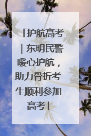 护航高考｜东明民警暖心护航，助力骨折考生顺利参加高考