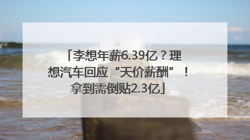 李想年薪6.39亿？理想汽车回应“天价薪酬”！拿到需倒贴2.3亿