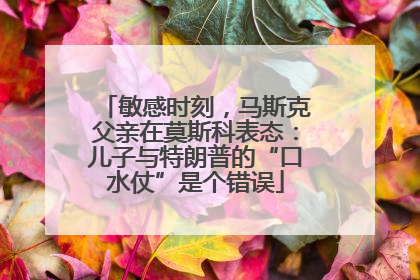 敏感时刻，马斯克父亲在莫斯科表态：儿子与特朗普的“口水仗”是个错误