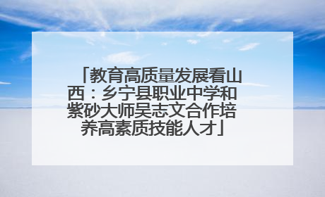 教育高质量发展看山西：乡宁县职业中学和紫砂大师吴志文合作培养高素质技能人才