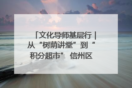 文化导师基层行｜从“树荫讲堂”到“积分超市” 信州区基层治理有实招