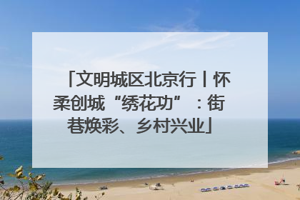 文明城区北京行丨怀柔创城“绣花功”：街巷焕彩、乡村兴业
