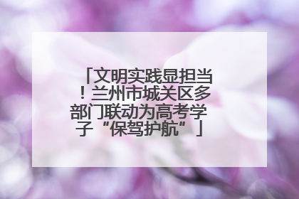 文明实践显担当！兰州市城关区多部门联动为高考学子“保驾护航”