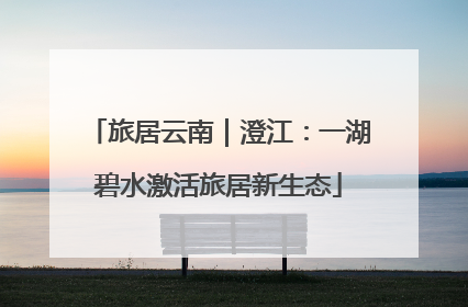 旅居云南｜澄江：一湖碧水激活旅居新生态