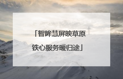 智眸慧屏映草原 铁心服务暖归途