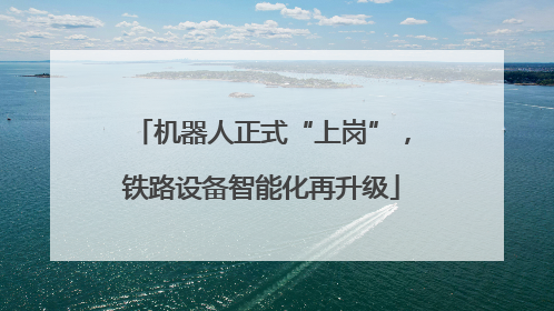 机器人正式“上岗”，铁路设备智能化再升级