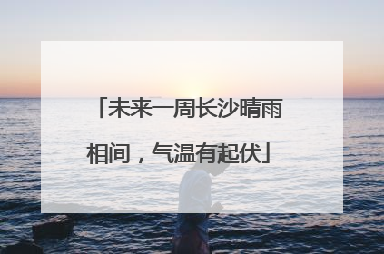 未来一周长沙晴雨相间，气温有起伏