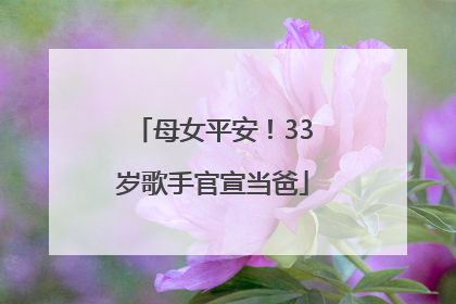 母女平安！33岁歌手官宣当爸