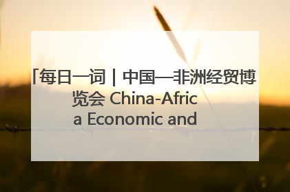 每日一词｜中国—非洲经贸博览会 China-Africa Economic and Trade Expo