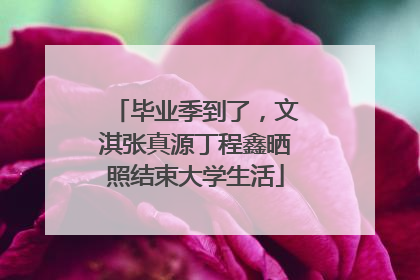 毕业季到了，文淇张真源丁程鑫晒照结束大学生活