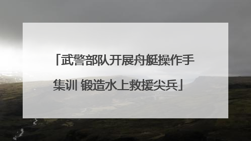 武警部队开展舟艇操作手集训 锻造水上救援尖兵