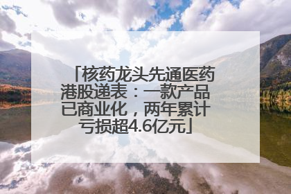 核药龙头先通医药港股递表：一款产品已商业化，两年累计亏损超4.6亿元