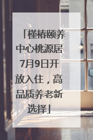 槿椿颐养中心桃源居7月9日开放入住，高品质养老新选择