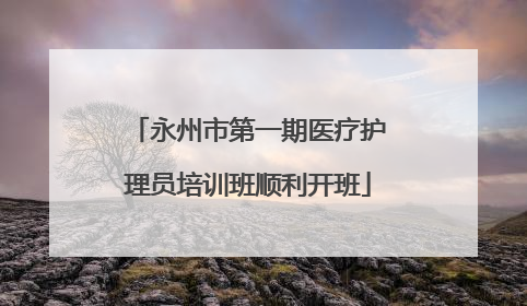 永州市第一期医疗护理员培训班顺利开班