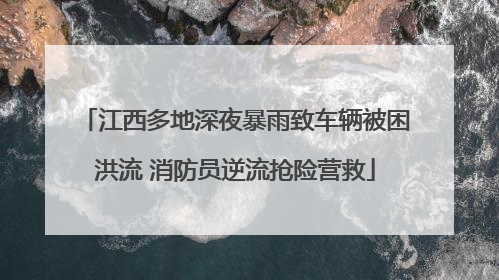 江西多地深夜暴雨致车辆被困洪流 消防员逆流抢险营救