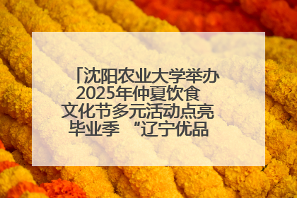 沈阳农业大学举办2025年仲夏饮食文化节多元活动点亮毕业季 “辽宁优品”进校园首站启动