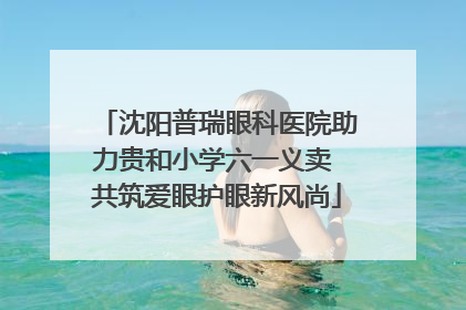 沈阳普瑞眼科医院助力贵和小学六一义卖 共筑爱眼护眼新风尚