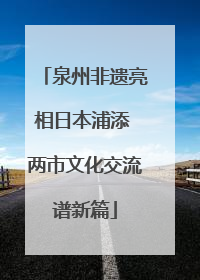 泉州非遗亮相日本浦添 两市文化交流谱新篇