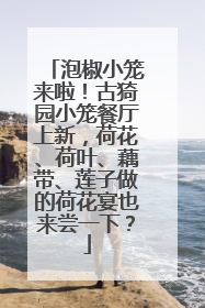 泡椒小笼来啦！古猗园小笼餐厅上新，荷花、荷叶、藕带、莲子做的荷花宴也来尝一下？