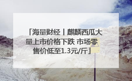 海量财经丨麒麟西瓜大量上市价格下跌 市场零售价低至1.3元/斤