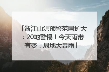 浙江山洪预警范围扩大：20地警惕！今天雨带有变，局地大暴雨