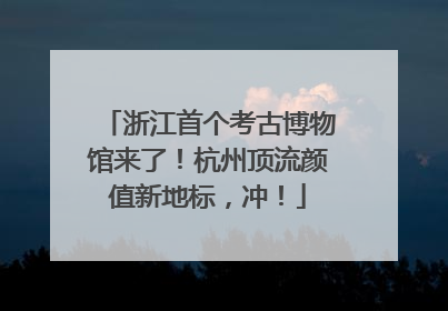 浙江首个考古博物馆来了！杭州顶流颜值新地标，冲！