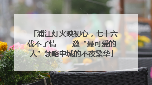 浦江灯火映初心，七十六载不了情——邀“最可爱的人”领略申城的不夜繁华