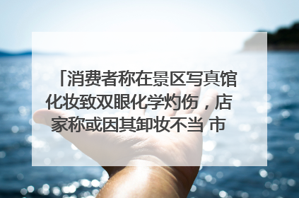 消费者称在景区写真馆化妆致双眼化学灼伤，店家称或因其卸妆不当 市场监管部门介入