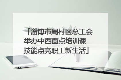 淄博市周村区总工会举办中西面点培训课 技能点亮职工新生活