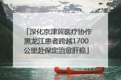 深化京津冀医疗协作 黑龙江患者跨越1700公里赴保定治愈肝癌