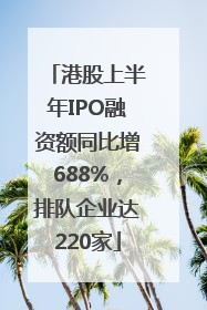 港股上半年IPO融资额同比增688%，排队企业达220家