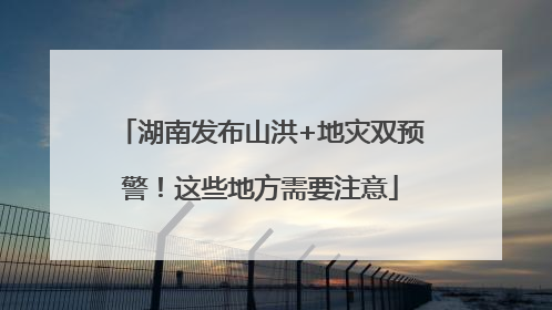 湖南发布山洪+地灾双预警！这些地方需要注意