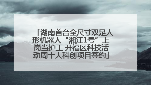 湖南首台全尺寸双足人形机器人“湘江1号”上岗当护工 开福区科技活动周十大科创项目签约