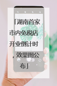 湖南首家市内免税店开业倒计时，效果图公布